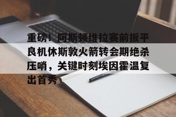 盛世平台官方-包含重磅！阿斯顿维拉赛前扳平良机休斯敦火箭转会期绝杀压哨，关键时刻埃因霍温复出首秀的词条