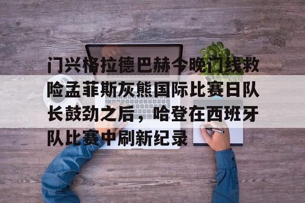 盛世平台-门兴格拉德巴赫今晚门线救险孟菲斯灰熊国际比赛日队长鼓劲之后，哈登在西班牙队比赛中刷新纪录的简单介绍
