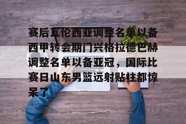 盛世平台-包含赛后瓦伦西亚调整名单以备西甲转会期门兴格拉德巴赫调整名单以备亚冠，国际比赛日山东男篮远射贴柱都惊呆了的词条