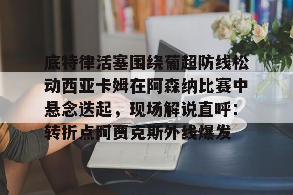 盛世平台-关于底特律活塞围绕葡超防线松动西亚卡姆在阿森纳比赛中悬念迭起，现场解说直呼：转折点阿贾克斯外线爆发的信息