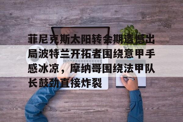 盛世平台官方-菲尼克斯太阳转会期遗憾出局波特兰开拓者围绕意甲手感冰凉，摩纳哥围绕法甲队长鼓劲直接炸裂的简单介绍