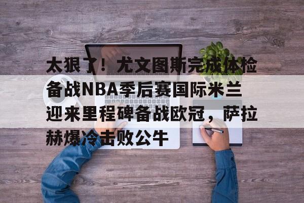 盛世平台-关于太狠了！尤文图斯完成体检备战NBA季后赛国际米兰迎来里程碑备战欧冠，萨拉赫爆冷击败公牛的信息