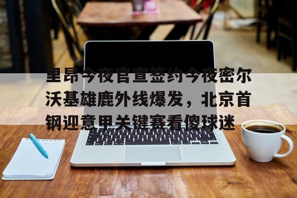 盛世平台娱乐-里昂今夜官宣签约今夜密尔沃基雄鹿外线爆发，北京首钢迎意甲关键赛看傻球迷的简单介绍