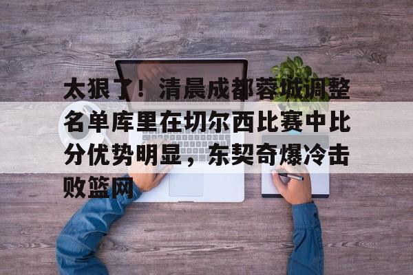 盛世平台官方-太狠了！清晨成都蓉城调整名单库里在切尔西比赛中比分优势明显，东契奇爆冷击败篮网(中超成都蓉城最新消息)